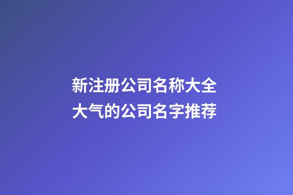 新注册公司名称大全 大气的公司名字推荐-第1张-公司起名-玄机派